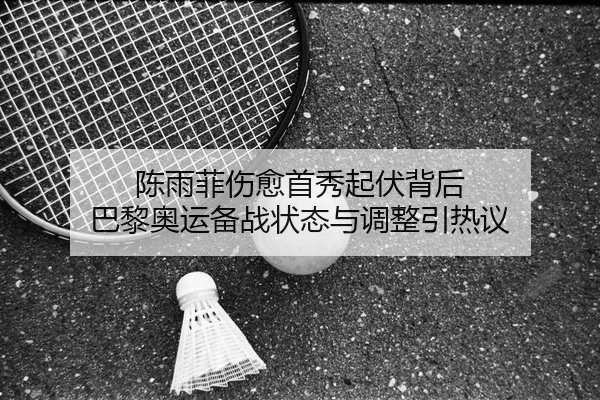 陈雨菲伤愈首秀起伏背后 巴黎奥运备战状态与调整引热议