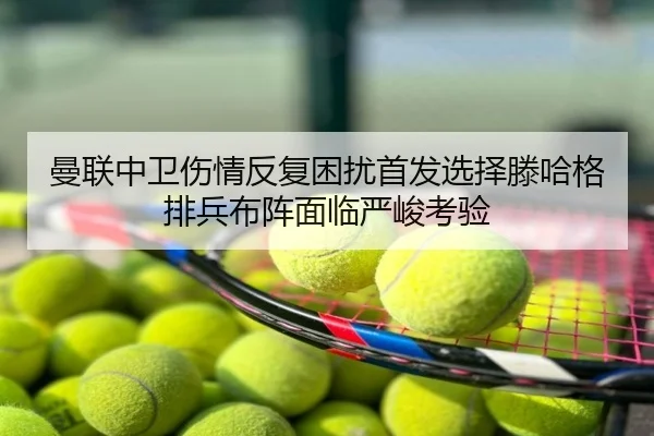 曼联中卫伤情反复困扰首发选择滕哈格排兵布阵面临严峻考验