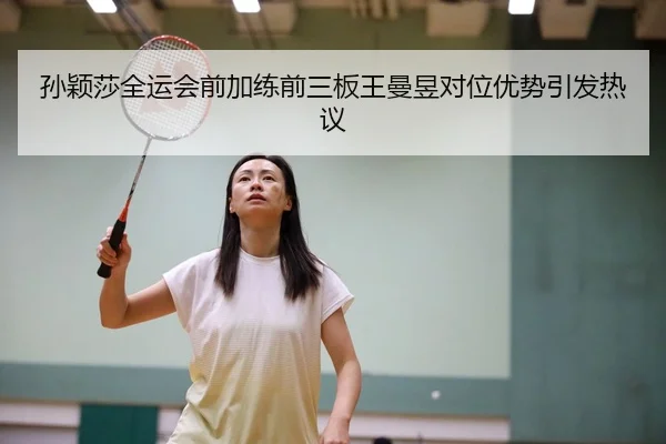 孙颖莎全运会前加练前三板王曼昱对位优势引发热议