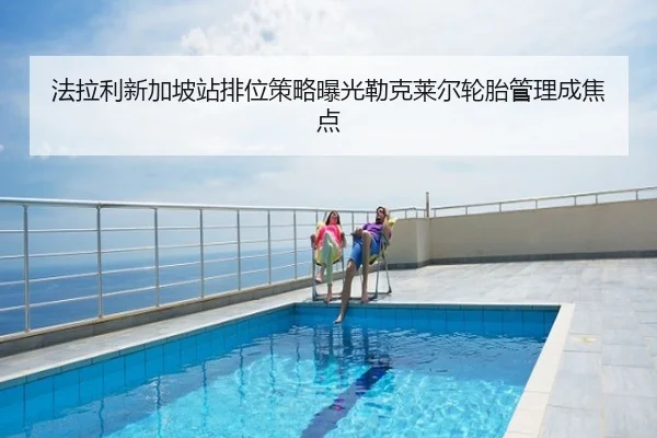 法拉利新加坡站排位策略曝光勒克莱尔轮胎管理成焦点