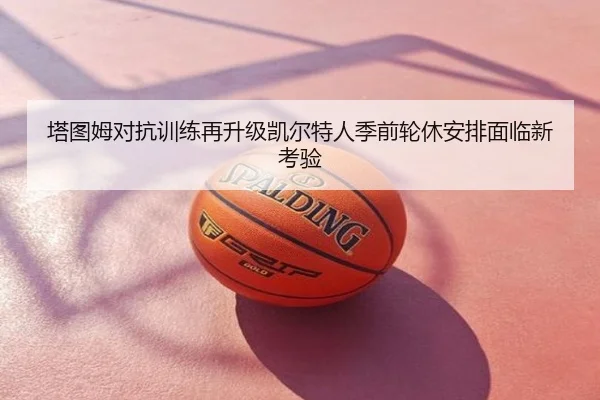 塔图姆对抗训练再升级凯尔特人季前轮休安排面临新考验