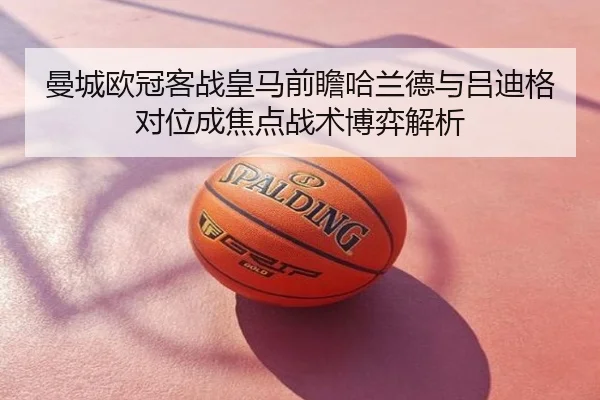 曼城欧冠客战皇马前瞻哈兰德与吕迪格对位成焦点战术博弈解析